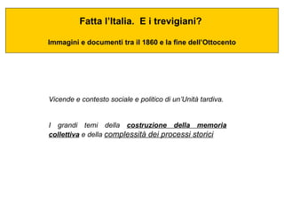 Fatta l’Italia.  E i trevigiani?  Immagini e documenti tra il 1860 e la fine dell’Ottocento Vicende e contesto sociale e politico di un’Unità tardiva. I grandi temi della  costruzione della memoria collettiva  e della  complessità dei processi storici   
