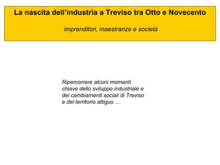 La nascita dell’industria a Treviso tra Otto e Novecento imprenditori, maestranze e società Ripercorrere alcuni momenti chiave dello sviluppo industriale e dei cambiamenti sociali di Treviso e del territorio attiguo … 