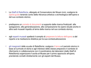 Lo  Staff di ReteStoria , allargato al Conservatore dei Musei civici, scelgono le  opere-guida  tenendo conto della rilevanza artistica o archeologica dell’opera e del suo contesto storico;  predispone un  corredo di documenti  a supporto della ricerca finalizzati: alla spiegazione, alla generalizzazione, alla comparazione tra opere situate anche in altre sedi museali rispetto al tema della ricerca nel suo contesto storico; agli  esperti museali  spetterà il compito di  preparare la lettura dell’opera  o del reperto e la mediazione didattica per la sua contestualizzazione gli insegnanti  delle scuole di ReteStoria: scelgono  il tema  e il periodo storico in base al curricolo di storia e agli interessi della classe preparano il contesto di riferimento in collaborazione con il coordinatore dei laboratori (dallo Staff di ReteStoria) organizzano l’uscita al Museo per il primo approccio all’opera, prendendo contatti direttamente con gli esperti del Museo. 
