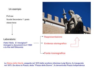 Un esempio Prof.ssa Scuola Secondaria 1° grado classe terza Laboratorio: Fatta l’Italia.  E i trevigiani? Immagini e documenti tra il 1860 e la fine dell’Ottocento Rappresentazione Evidenza storiografica Fonte iconografica La  Statua della libertà , eseguita nel 1875 dallo scultore vittoriese Luigi Borro ,  fu inaugurata nel 1875. Da allora la Piazza, detta “Piazza delle Donne”, fu denominata Piazza Indipendenza 