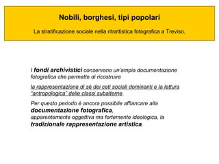 Nobili, borghesi, tipi popolari La stratificazione sociale nella ritrattistica fotografica a Treviso. I  fondi archivistici  conservano un’ampia documentazione fotografica che permette di ricostruire  la rappresentazione di sé dei ceti sociali dominanti e la lettura “antropologica” delle classi subalterne .  Per questo periodo è ancora possibile affiancare alla  documentazione fotografica ,  apparentemente oggettiva ma fortemente ideologica, la  tradizionale rappresentazione artistica .  