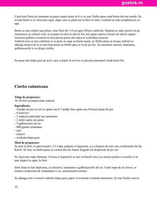 Cand este fiarta pe jumatate se pune ceapa taiata in 4 si se mai fierbe pana cand burta devine moale. Se
scoate burta si se strecoara supa, dupa care se pune iar la fiert in oala, eventual se mai completeaza cu
apa.

Burta se taie cuburi sau julien, intai fasii de 3-4 cm apoi feliute subtirele. Separat se rade morcovul pe
razatoarea cu ochiuri mici si se pune la calit in ulei la foc mic pana cand se moaie iar uleiul capata
culoarea galbuie eventual se mai picura putin ulei daca se considera necesar.
Ardeiul rosu se taie cubulete si se pune in supa cu burta taiata, se fierbe pana se moaie ardeiul se
adauga morcovul si se mai lasa putin sa fiarba apoi se ia de pe foc. Se amesteca iaurtul, smantana,
galbenusurile si se drege ciorba.


Se pune otet dupa gust pt acrit, sare si piper la servire se presara patrunjel verde tocat fin.




Ciorba radauteana

Timp de preparare:
1h 30 min (complexitate redusa)
Ingrediente:
- 4 pulpe de pui cu tot cu spate sau 6-7 pulpe fara spate sau 4 bucati piept de pui
- 4 morcovi
- 2 radacini patrunjel sau pastarnac
- 2 ardei capia sau grasi
- 5 galbenusuri de ou
- 400 grame smantana
- otet
- usturoi
- verdeata dupa gust
Mod de preparare:
Se pun la fiert, in aproximativ 2,5 l apa, pulpele si legumele, cu o lingura de sare sau condimente de tip
Knorr. Se lasa sa fiarba pana ce carnea devine foarte frageda (se desprinde de pe os).

Se strecoara supa obtinuta. Carnea si legumele se taie in bucati mici (se arunca pielea si oasele) si se
pun inapoi in supa, la fiert.

Intre timp se bat impreuna, cu mixerul, smantana si galbenusurile de ou. Cand supa da in clocot, se
toarna compozitia de smanatana si ou, amestecand continu.

Se adauga otet si usturoi zdrobit dupa gust, piper si eventual verdeata maruntita. Se mai fierbe cateva

10
 