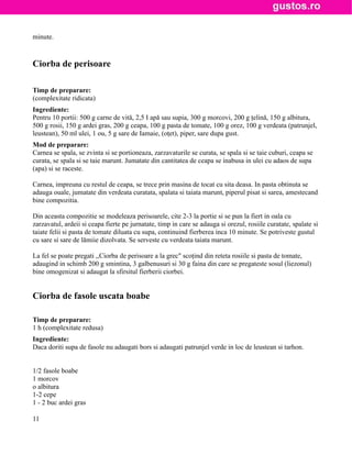 minute.



Ciorba de perisoare

Timp de preparare:
(complexitate ridicata)
Ingrediente:
Pentru 10 portii: 500 g carne de vită, 2,5 I apă sau supia, 300 g morcovi, 200 g ţelină, 150 g albitura,
500 g rosii, 150 g ardei gras, 200 g ceapa, 100 g pasta de tomate, 100 g orez, 100 g verdeata (patrunjel,
leustean), 50 ml ulei, 1 ou, 5 g sare de Iamaie, (oţet), piper, sare dupa gust.
Mod de preparare:
Carnea se spala, se zvinta si se portioneaza, zarzavaturile se curata, se spala si se taie cuburi, ceapa se
curata, se spala si se taie marunt. Jumatate din cantitatea de ceapa se inabusa in ulei cu adaos de supa
(apa) si se raceste.

Carnea, impreuna cu restul de ceapa, se trece prin masina de tocat cu sita deasa. In pasta obtinuta se
adauga ouale, jumatate din verdeata curatata, spalata si taiata marunt, piperul pisat si sarea, amestecand
bine compozitia.

Din aceasta compozitie se modeleaza perisoarele, cite 2-3 la portie si se pun la fiert in oala cu
zarzavatul, ardeii si ceapa fierte pe jurnatate, timp in care se adauga si orezul, rosiile curatate, spalate si
taiate felii si pasta de tomate diluata cu supa, continuind fierberea inca 10 minute. Se potriveste gustul
cu sare si sare de lămiie dizolvata. Se serveste cu verdeata taiata marunt.

La fel se poate pregati ,,Ciorba de perisoare a la grec" scoţind din reteta rosiile si pasta de tomate,
adaugind in schimb 200 g smintina, 3 galbenusuri si 30 g faina din care se pregateste sosul (liezonul)
bine omogenizat si adaugat la sfirsitul fierberii ciorbei.


Ciorba de fasole uscata boabe

Timp de preparare:
1 h (complexitate redusa)
Ingrediente:
Daca doriti supa de fasole nu adaugati bors si adaugati patrunjel verde in loc de leustean si tarhon.


1/2 fasole boabe
1 morcov
o albitura
1-2 cepe
1 - 2 buc ardei gras

11
 