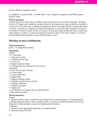 de sare, 500 de gr margarina moale.

pt. umplutura: 1 kg de dovleac, 2 cani de zahar, 3 oua, 2 linguri de margarina, nuca 400 de grame,
frisca pt. ornat.
Mod de preparare:
Se pune faina intr-o cratita mare, in mijloc se pune un praf de sare, un ou batut, margarina, 18 linguri
de ulei si 18 linguri apa si praful de cop stins cu lamiie. Se framinta coca, apoi se intinde cu facaletul si
se pune intr-o tava mare care s-a tapetat cu margarina si faina. Se incinge cuptorul. Se curata dovleacul
si se rade, se amesteca cu zaharul cu 2 linguri de margarina si 3 oua care leaga compozitia. Se pune si
scortisoara si esenta de vanilie. Se face ca o pasta si se pune peste foaia de placinta. Peste se pune nuca
taiata marunt si se pune a 2-a foaie de coca peste. Se tine la cuptor 35 de minute. Dupa ce s-a racit se
pune pe farfurie taiata patratele, se pune frisca deasupra si nuci.


Placinta cu mere traditionala
Timp de preparare:
aprox. 2 h (complexitate redusa)
Ingrediente:
Aluatul
• 2 ½ cesti faina
• ½ lingurita sare fina
• ½ lingurita praf de copt
• 1 ceasca unt
• 2 linguri zeama de lamaie
• 6-10 linguri apa rece, depinde de cat ai nevoie
Umplutura
• 8 cesti mere decojite si feliate
• ¾ ceasca zahar
• ½ ceasca zahar brun
• 2 linguri faina
• 1 lingura zeama de lamaie
• 1 lingurita coaja de lamaie, rasa fin
• 1 lingurita scortisoara
• ¼ lingurita nucsoara
• 1 lingura unt
• 1 ou amestecat cu 2 linguri apa rece, pentru periere
• zahar, pentru presarare
Mod de preparare:
Aluatul
1. Amesteca faina cu sarea si praful de copt.Adauga untul si amesteca pana ce se formeaza bucati.
2. Adauga zeama de lamaie si apa si amesteca pana ce se formeaza aluatul.Formeaza-l intr-un disc,
infasoara-l in folie de plastic si pune-l la frigider pentru 30 minute.
Umplutura
1. Amesteca toate ingredientele impreuna, cu exceptia untului.
2. Incalzeste cuptorul la 200°.

22
 