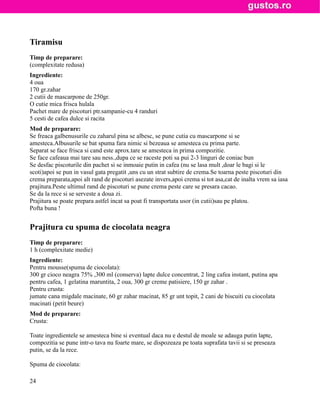 Tiramisu
Timp de preparare:
(complexitate redusa)
Ingrediente:
4 oua
170 gr.zahar
2 cutii de mascarpone de 250gr.
O cutie mica frisca hulala
Pachet mare de piscoturi ptr.sampanie-cu 4 randuri
5 cesti de cafea dulce si racita
Mod de preparare:
Se freaca galbenusurile cu zaharul pina se albesc, se pune cutia cu mascarpone si se
amesteca.Albusurile se bat spuma fara nimic si bezeaua se amesteca cu prima parte.
Separat se face frisca si cand este aprox.tare se amesteca in prima compozitie.
Se face cafeaua mai tare sau ness.,dupa ce se raceste poti sa pui 2-3 linguri de coniac bun
Se desfac piscoturile din pachet si se inmoaie putin in cafea (nu se lasa mult ,doar le bagi si le
scoti)apoi se pun in vasul gata pregatit ,uns cu un strat subtire de crema.Se toarna peste piscoturi din
crema preparata,apoi alt rand de piscoturi asezate invers,apoi crema si tot asa,cat de inalta vrem sa iasa
prajitura.Peste ultimul rand de piscoturi se pune crema peste care se presara cacao.
Se da la rece si se serveste a doua zi.
Prajitura se poate prepara astfel incat sa poat fi transportata usor (in cutii)sau pe platou.
Pofta buna !


Prajitura cu spuma de ciocolata neagra
Timp de preparare:
1 h (complexitate medie)
Ingrediente:
Pentru mousse(spuma de ciocolata):
300 gr cioco neagra 75% ,300 ml (conserva) lapte dulce concentrat, 2 ling cafea instant, putina apa
pentru cafea, 1 gelatina maruntita, 2 oua, 300 gr creme patisiere, 150 gr zahar .
Pentru crusta:
jumate cana migdale macinate, 60 gr zahar macinat, 85 gr unt topit, 2 cani de biscuiti cu ciocolata
macinati (petit beure)
Mod de preparare:
Crusta:

Toate ingredientele se amesteca bine si eventual daca nu e destul de moale se adauga putin lapte,
compozitia se pune intr-o tava nu foarte mare, se dispozeaza pe toata suprafata tavii si se preseaza
putin, se da la rece.

Spuma de ciocolata:

24
 