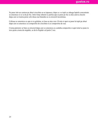 Se pune intr-un castron pe aburi ciocolata sa se topeasca, dupa ce s-a topit se adauga laptele concentrate
se amesteca si se ia de pe foc. Intre timp zaharul cu putina apa se pune pe foc sa dea cateva clocote
dupa care se toarna peste cele doua oua batandu-se cu mixerul incontinuu.

Cafeaua se amesteca cu apa si cu gelatina, se lasa sa stea vreo 10 min si apoi se pune la topit pe aburi
dupa care se amesteca cu compozitia de ciocolata si cu compozitia de oua.

Crema patisiere se bate cu mixerul dupa care se amesteca cu cealalta compozitie si apoi totul se pune in
tava peste crusta de migdale, se da la frigider cel putin 2 ore.




25
 