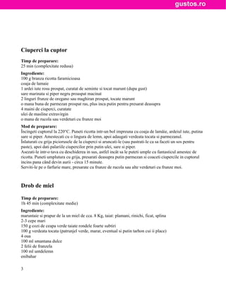 Ciuperci la cuptor
Timp de preparare:
25 min (complexitate redusa)
Ingrediente:
100 g branza ricotta faramicioasa
coaja de lamaie
1 ardei iute rosu prospat, curatat de seminte si tocat marunt (dupa gust)
sare marinata si piper negru proaspat macinat
2 linguri frunze de oregano sau maghiran prospat, tocate marunt
o mana buna de parmezan prospat ras, plus inca putin pentru presarat deasupra
4 maini de ciuperci, curatate
ulei de masline extravirgin
o mana de rucola sau verdeturi cu frunze moi
Mod de preparare:
Încingeti cuptorul la 220°C. Puneti ricotta intr-un bol impreuna cu coaja de lamâie, ardeiul iute, putina
sare si piper. Amestecati cu o lingura de lemn, apoi adaugati verdeata tocata si parmezanul.
Înlaturati cu grija piciorusele de la ciuperci si aruncati-le (sau pastrati-le ca sa faceti un sos pentru
paste), apoi dati palariile ciupercilor prin putin ulei, sare si piper.
Asezati-le intr-o tava cu deschiderea in sus, astfel incât sa le puteti umple cu fantasticul amestec de
ricotta. Puneti umplutura cu grija, presarati deasupra putin parmezan si coaceti ciupercile in cuptorul
incins pana când devin aurii - circa 15 minute.
Serviti-le pe o farfurie mare, presarate cu frunze de rucola sau alte verdeturi cu frunze moi.



Drob de miel

Timp de preparare:
1h 45 min (complexitate medie)
Ingrediente:
maruntaie si prapur de la un miel de cca. 8 Kg, taiat: plamani, rinichi, ficat, splina
2-3 cepe mari
150 g cozi de ceapa verde taiate rondele foarte subtiri
100 g verdeata tocata (patrunjel verde, marar, eventual si putin tarhon cui ii place)
4 oua
100 ml smantana dulce
2 felii de franzela
100 ml untdelemn
enibahar

3
 