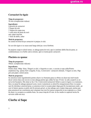 Carnaciori la tigaie
Timp de preparare:
30 min (complexitate redusa)
Ingrediente:
4 perechi de carnaciori
2 linguri de ulei
1 lingura de ceapa rasa
1 cutie mica de pasta de rosii
sare, piper macinat
1 foaie de dafin, zahar
Mod de preparare:
Se curata invelisul de pe carnaciori si prajesc in ulei.

Se scot din tigaie si se asaza unul langa altul pe o tava fierbinte.

Se prajeste ceapa in uleiul ramas, se adauga pasta de rosii, apa in cantitate dubla fata de pasta, se
condimenteaza si se fierbe cateva minute, apoi se toarna peste carnaciori.


Placinta cu spanac
Timp de preparare:
50min. (complexitate ridicata)
Ingrediente:
Pentru aluat: 500gr. faina, 3linguri cu ulei, o lingurita cu sare, o cescuta cu apa calda;Pentru
umplutura:1kg. spanac fiert/ congelat, 8 oua, 2 cremvursti / carnaciori afumati, 3 linguri cu ulei, 50gr.
gris,sare,piper, usturoi pisat;
Mod de preparare:
Se amesteca toate ingredientele pentru aluat si se framanta pana se obtine un aluat mai mult moale
decat vartos( daca este nevoie se mai adauga putina apa calda) Se lasa 10 min. la cald, acoperit cu un
servet de bucatarie. Din aluat se fac 2 foi. Cremvurstii/carnaciorii feliati se pun in tigaie si se rumenesc,
fara a se praji.Se adauga spanacul scurs, tocat si amestecat cu uleiul.Se omogenizeaza bine si se pune
sare.Se introduce usturoiul pisat, se amesteca totul si se pune piper dupa gust.Se incorporeaza ouale , pe
care le batem spuma cu putin ulei.Se presara grisul, se mai adauga sare si piper dupa gust, putina apa
pina amestecul are consistenta unei smantani mai moi.Se toarna compozitia in tava tapetata cu o foaie
de aluat si se acopera cu cealalta foaie. Se coace timp de 45 min. la foc mediu in cuptorul incins.Se
serveste calda sau rece.


Ciorbe si Supe

7
 