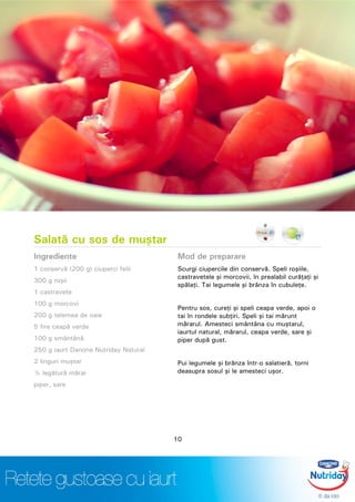 Salată cu sos de muştar
Ingrediente
1 conservă (200 g) ciuperci felii
300 g roşii
1 castravete
100 g morcovi
200 g telemea de oaie
5 fire ceapă verde
100 g smântână
250 g iaurt Danone Nutriday Natural
2 linguri muştar
½ legătură mărar
piper, sare
Mod de preparare
Scurgi ciupercile din conservă. Speli roşiile,
castravetele şi morcovii, în prealabil curăţaţi şi
spălaţi. Tai legumele şi brânza în cubuleţe.
Pentru sos, cureţi şi speli ceapa verde, apoi o
tai în rondele subţiri. Speli şi tai mărunt
mărarul. Amesteci smântâna cu muştarul,
iaurtul natural, mărarul, ceapa verde, sare şi
piper după gust.
Pui legumele şi brânza într-o salatieră, torni
deasupra sosul şi le amesteci uşor.
10
 