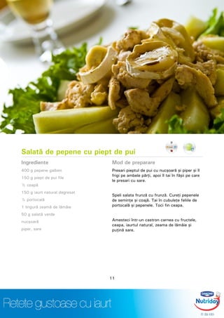 Salată de pepene cu piept de pui
Ingrediente
400 g pepene galben
150 g piept de pui file
½ ceapă
150 g iaurt natural degresat
½ portocală
1 lingură zeamă de lămâie
50 g salată verde
nucşoară
piper, sare
Mod de preparare
Presari pieptul de pui cu nucşoară şi piper şi îl
frigi pe ambele părţi, apoi îl tai în fâşii pe care
le presari cu sare.
Speli salata frunză cu frunză. Cureţi pepenele
de seminţe şi coajă. Tai în cubuleţe feliile de
portocală şi pepenele. Toci fin ceapa.
Amesteci într-un castron carnea cu fructele,
ceapa, iaurtul natural, zeama de lămâie şi
puţină sare.
11
 