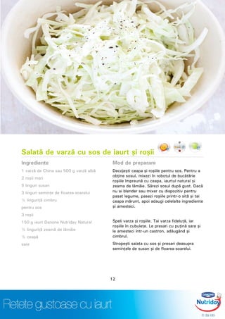 Salată de varză cu sos de iaurt şi roşii
Ingrediente
1 varză de China sau 500 g varză albă
2 roşii mari
5 linguri susan
3 linguri seminţe de floarea-soarelui
½ linguriţă cimbru
pentru sos
3 roşii
150 g iaurt Danone Nutriday Natural
½ linguriţă zeamă de lămâie
½ ceapă
sare
Mod de preparare
Decojeşti ceapa şi roşiile pentru sos. Pentru a
obţine sosul, mixezi în robotul de bucătărie
roşiile împreună cu ceapa, iaurtul natural şi
zeama de lămâie. Sărezi sosul după gust. Dacă
nu ai blender sau mixer cu dispozitiv pentru
pasat legume, pasezi roşiile printr-o sită şi tai
ceapa mărunt, apoi adaugi celelalte ingrediente
şi amesteci.
Speli varza şi roşiile. Tai varza fideluţă, iar
roşiile în cubuleţe. Le presari cu puţină sare şi
le amesteci într-un castron, adăugând şi
cimbrul.
Stropeşti salata cu sos şi presari deasupra
seminţele de susan şi de floarea-soarelui.
12
 