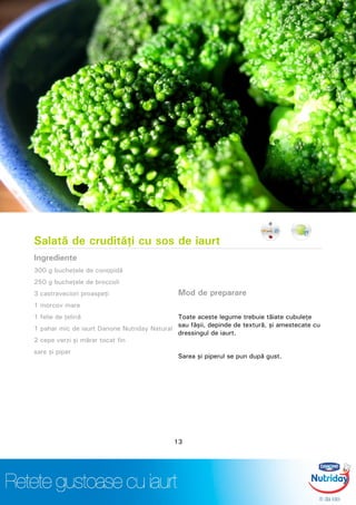 Salată de crudităţi cu sos de iaurt
Ingrediente
300 g bucheţele de conopidă
250 g bucheţele de broccoli
3 castraveciori proaspeţi
1 morcov mare
1 felie de ţelină
1 pahar mic de iaurt Danone Nutriday Natural
2 cepe verzi şi mărar tocat fin
sare şi piper
Mod de preparare
Toate aceste legume trebuie tăiate cubuleţe
sau fâşii, depinde de textură, şi amestecate cu
dressingul de iaurt.
Sarea şi piperul se pun după gust.
13
 