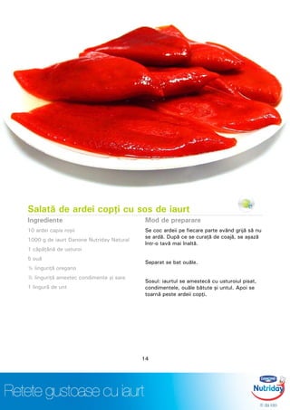 Salată de ardei copţi cu sos de iaurt
Ingrediente
10 ardei capia roşii
1000 g de iaurt Danone Nutriday Natural
1 căpăţână de usturoi
5 ouă
½ linguriţă oregano
½ linguriţă amestec condimente şi sare
1 lingură de unt
Mod de preparare
Se coc ardeii pe fiecare parte având grijă să nu
se ardă. După ce se curaţă de coajă, se aşază
într-o tavă mai înaltă.
Separat se bat ouăle.
Sosul: iaurtul se amestecă cu usturoiul pisat,
condimentele, ouăle bătute şi untul. Apoi se
toarnă peste ardeii copţi.
14
 