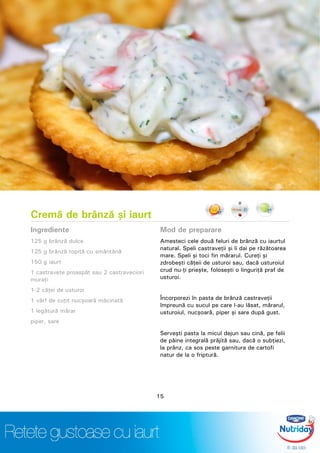 Cremă de brânză şi iaurt
Ingrediente
125 g brânză dulce
125 g brânză topită cu smântână
150 g iaurt
1 castravete proaspăt sau 2 castraveciori
muraţi
1-2 căţei de usturoi
1 vârf de cuţit nucşoară măcinată
1 legătură mărar
piper, sare
Mod de preparare
Amesteci cele două feluri de brânză cu iaurtul
natural. Speli castraveţii şi îi dai pe răzătoarea
mare. Speli şi toci fin mărarul. Cureţi şi
zdrobeşti căţeii de usturoi sau, dacă usturoiul
crud nu-ţi prieşte, foloseşti o linguriţă praf de
usturoi.
Încorporezi în pasta de brânză castraveţii
împreună cu sucul pe care l-au lăsat, mărarul,
usturoiul, nucşoară, piper şi sare după gust.
Serveşti pasta la micul dejun sau cină, pe felii
de pâine integrală prăjită sau, dacă o subţiezi,
la prânz, ca sos peste garnitura de cartofi
natur de la o friptură.
15
 