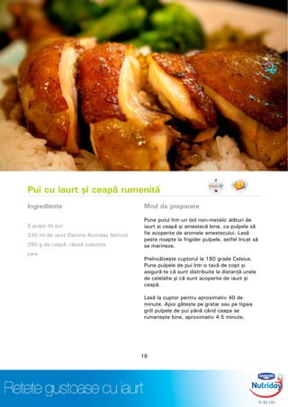 Pui cu iaurt şi ceapă rumenită
Ingrediente
8 pulpe de pui
330 ml de iaurt Danone Nutriday Natural
250 g de ceapă, tăiată cubuleţe
sare
Mod de preparare
Pune puiul într-un bol non-metalic alături de
iaurt şi ceapă şi amestecă bine, ca pulpele să
fie acoperite de aromele amestecului. Lasă
peste noapte la frigider pulpele, astfel încat să
se marineze.
Preîncălzeşte cuptorul la 180 grade Celsius.
Pune pulpele de pui într-o tavă de copt şi
asigură-te că sunt distribuite la distanţă unele
de celelalte şi că sunt acoperite de iaurt şi
ceapă.
Lasă la cuptor pentru aproximativ 40 de
minute. Apoi găteşte pe gratar sau pe tigaia
grill pulpele de pui până când ceapa se
rumeneşte bine, aproximativ 4-5 minute.
16
 