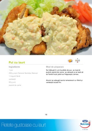 Pui cu iaurt
Ingrediente
1 pui
250 g iaurt Danone Nutriday Natural
1 lingură făină
verdeaţă
50 g unt
zeamă de carne
Mod de preparare
Se înăbuşă în unt bucăţile de pui, se toarnă
puţină zeamă de carne, se sărează şi se lasă să
se fiarbă încet până se frăgezeşte carnea.
Atunci se adaugă iaurtul amestecat cu făină şi
verdeaţă tocată fin.
18
 