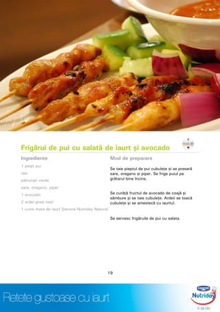 Frigărui de pui cu salată de iaurt şi avocado
Ingrediente
1 piept pui
ulei
pătrunjel verde
sare, oregano, piper
1 avocado
2 ardei graşi roşii
1 cutie mare de iaurt Danone Nutriday Natural
Mod de preparare
Se taie pieptul de pui cubuleţe şi se presară
sare, oregano şi piper. Se frige puiul pe
grătarul bine încins.
Se curăţă fructul de avocado de coajă şi
sâmbure şi se taie cubuleţe. Ardeii se toacă
cubuleţe şi se amestecă cu iaurtul.
Se servesc frigăruile de pui cu salata.
19
 