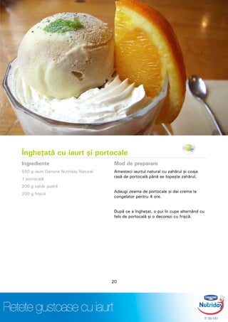 Îngheţată cu iaurt şi portocale
Ingrediente
550 g iaurt Danone Nutriday Natural
1 portocală
200 g zahăr pudră
200 g frişcă
Mod de preparare
Amesteci iaurtul natural cu zahărul şi coaja
rasă de portocală până se topeşte zahărul.
Adaugi zeama de portocale şi dai crema la
congelator pentru 4 ore.
După ce a îngheţat, o pui în cupe alternând cu
felii de portocală şi o decorezi cu frişcă.
20
 