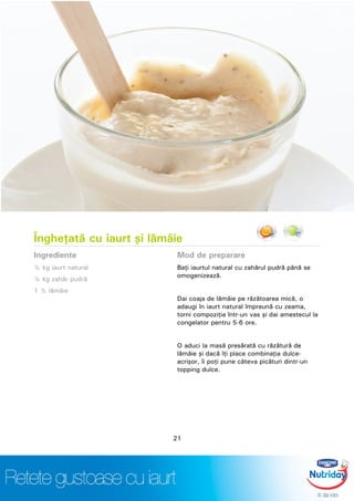 Îngheţată cu iaurt şi lămâie
Ingrediente
½ kg iaurt natural
¼ kg zahăr pudră
1 ½ lămâie
Mod de preparare
Baţi iaurtul natural cu zahărul pudră până se
omogenizează.
Dai coaja de lămâie pe răzătoarea mică, o
adaugi în iaurt natural împreună cu zeama,
torni compoziţia într-un vas şi dai amestecul la
congelator pentru 5-6 ore.
O aduci la masă presărată cu răzătură de
lămâie şi dacă îţi place combinaţia dulce-
acrişor, îi poţi pune câteva picături dintr-un
topping dulce.
21
 