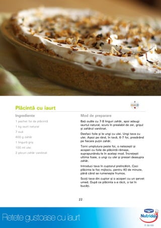 Plăcintă cu iaurt
Ingrediente
1 pachet foi de plăcintă
1 kg iaurt natural
7 ouă
400 g zahăr
1 lingură griş
100 ml ulei
2 plicuri zahăr vanilinat
Mod de preparare
Baţi ouăle cu 7-8 linguri zahăr, apoi adaugi
iaurtul natural, scurs în prealabil de zer, grişul
şi zahărul vanilinat.
Desfaci foile şi le ungi cu ulei. Ungi tava cu
ulei. Aşezi pe rând, în tavă, 6-7 foi, presărând
pe fiecare puţin zahăr.
Torni umplutura peste foi, o netezeşti şi
acoperi cu foile de plăcintă rămase,
suprapunându-le în acelaşi mod. Încreţeşti
ultima foaie, o ungi cu ulei şi presari deasupra
zahăr.
Introduci tava în cuptorul preîncălzit. Coci
plăcinta la foc mijlociu, pentru 40 de minute,
până când se rumeneşte frumos.
Scoţi tava din cuptor şi o acoperi cu un şervet
umed. După ce plăcinta s-a răcit, o tai în
bucăţi.
22
 