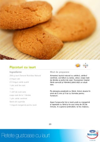 Pişcoturi cu iaurt
Ingrediente
200 g iaurt Danone Nutriday Natural
2 linguri ulei
2-3 linguri zahăr pudră
1 plic praf de copt
1 ou
1 vârf de cuţit sare
coaja rasă de la 1 lămâie
1 plic zahăr vanilinat
făină cât cuprinde
1 lingură margarină pentru tavă
Mod de preparare
Amesteci iaurtul natural cu zahărul, zahărul
vanilinat, oul bătut cu sarea, uleiul, coaja rasă
de lămâie şi praful de copt. Încorporezi treptat
făină cernută şi frămânţi până obţii un aluat
tare.
Pe planşeta presărată cu făină, întinzi aluatul în
strat de 5 mm şi îl tai cu formele pentru
fursecuri.
Aşezi fursecurile într-o tavă unsă cu margarină
şi tapetată cu făină şi le coci timp de 20 de
minute, în cuptorul preîncălzit, la foc mijlociu.
23
 