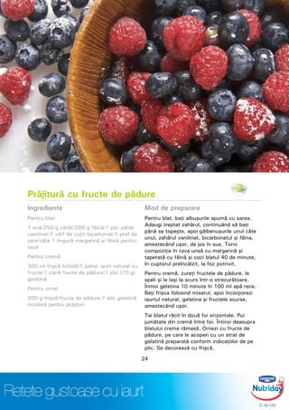 Prăjitură cu fructe de pădure
Ingrediente
Pentru blat:
7 ouă/250 g zahăr/200 g făină/1 plic zahăr
vanilinat/1 vârf de cuţit bicarbonat/1 praf de
sare/câte 1 lingură margarină şi făină pentru
tavă
Pentru cremă
300 ml frişcă lichidă/1 pahar iaurt natural cu
fructe/1 cană fructe de pădure/1 plic (10 g)
gelatină
Pentru ornat
200 g frişcă/fructe de pădure/1 plic gelatină
incoloră pentru prăjituri
Mod de preparare
Pentru blat, baţi albuşurile spumă cu sarea.
Adaugi treptat zahărul, continuând să baţi
până se topeşte, apoi gălbenuşurile unul câte
unul, zahărul vanilinat, bicarbonatul şi făina,
amestecând uşor, de jos în sus. Torni
compoziţia în tava unsă cu margarină şi
tapetată cu făină şi coci blatul 40 de minute,
în cuptorul preîncălzit, la foc potrivit.
Pentru cremă, cureţi fructele de pădure, le
speli şi le laşi la scurs într-o strecurătoare.
Înmoi gelatina 10 minute în 100 ml apă rece.
Baţi frişca folosind mixerul, apoi încorporezi
iaurtul natural, gelatina şi fructele scurse,
amestecând uşor.
Tai blatul răcit în două foi orizontale. Pui
jumătate din cremă între foi. Întinzi deasupra
blatului crema rămasă. Ornezi cu fructe de
pădure, pe care le acoperi cu un strat de
gelatină preparată conform indicaţiilor de pe
plic. Se decorează cu frişcă.
24
 