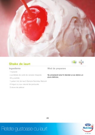 Shake de iaurt
Ingrediente
1 banană
o jumătate de cană de cereale integrale
25 g stafide
1 pahar mic de iaurt Danone Nutriday Natural
4 linguri cu suc natural de portocale
3 alune de pădure
Mod de preparare
Se amestecă totul în blender şi se obţine un
piure delicios.
26
 