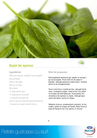 Supă de spanac
Ingrediente
300 g de spanac congelat sau proaspăt
sau proaspăt
700 ml de lapte
60 ml unt topit
60 g făină
¾ linguriţă de sare
¼ linguriţă de nucşoară
½ linguriţă de piper alb
225 ml de iaurt Danone Nutriday Natural
1 lingură de ceapă tocată mărunt
Mod de preparare
Decongelează spanacul sau spală-l şi scurge-l
pe cel proaspăt. Pune 225 ml de lapte în
blender, adaugă spanacul (câte puţin), mixând
până ce se omogenizează.
Pune untul într-o cratiţă pe foc, adaugă faină,
sare, nucşoară şi piper. Lasă la foc mic până
ce începe să facă băşicuţe. Pune peste unt
amestecul de spanac cu lapte. Adaugă apoi
restul de lapte, iaurtul şi ceapa.
Găteşte mixtura, amestecând constant, la foc
mediu, până ce începe să fiarbă. Redu focul şi
lasă să fiarbă la foc mic pentru 2 minute.
3
 