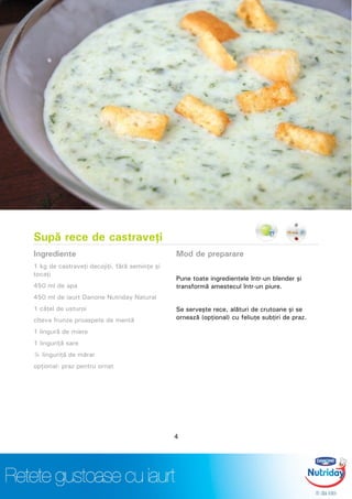 Supă rece de castraveţi
Ingrediente
1 kg de castraveţi decojiţi, fără seminţe şi
tocaţi
450 ml de apa
450 ml de iaurt Danone Nutriday Natural
1 căţel de usturoi
cîteva frunze proaspete de mentă
1 lingură de miere
1 linguriţă sare
¼ linguriţă de mărar
opţional: praz pentru ornat
Mod de preparare
Pune toate ingredientele într-un blender şi
transformă amestecul într-un piure.
Se serveşte rece, alături de crutoane şi se
ornează (opţional) cu feliuţe subţiri de praz.
4
 