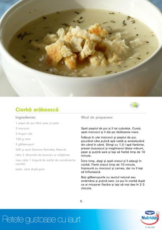 Ciorbă arăbească
Ingrediente:
1 piept de pui fără oase şi piele
3 morcovi
3 linguri ulei
150 g orez
3 gălbenuşuri
300 g iaurt Danone Nutriday Natural
câte 2 rămurele de busuioc şi măghiran
(sau câte 1 lingură de astfel de condimente
uscate)
piper, sare după gust
Mod de preparare:
Speli pieptul de pui şi îl tai cubuleţe. Cureţi,
speli morcovii şi îi dai pe răzătoarea mare.
Înăbuşi în ulei morcovii şi pieptul de pui,
picurând câte puţină apă caldă şi amestecând
din când în când. Stingi cu 1,5 l apă fierbinte,
presari busuiocul şi maghiranul tăiate mărunt,
piper şi puţină sare şi laşi să fiarbă timp de 10
minute.
Între timp, alegi şi speli orezul şi îl adaugi în
ciorbă. Fierbi orezul timp de 10 minute,
împreună cu morcovii şi carnea, dar nu îl laşi
să înflorească.
Baţi gălbenuşurile cu iaurtul natural sau
smântâna şi puţină sare. Le pui în ciorbă după
ce ai micşorat flacăra şi laşi să mai dea în 2-3
clocote.
5
 