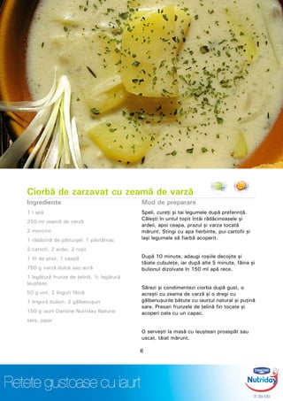 Ciorbă de zarzavat cu zeamă de varză
Ingrediente
1 l apă
250 ml zeamă de varză
2 morcovi
1 rădăcină de pătrunjel, 1 păstârnac
2 cartofi, 2 ardei, 2 roşii
1 fir de praz, 1 ceapă
750 g varză dulce sau acră
1 legătură frunze de ţelină, ½ legătură
leuştean
50 g unt, 2 linguri făină
1 lingură bulion, 2 gălbenuşuri
150 g iaurt Danone Nutriday Natural
sare, piper
Mod de preparare
Speli, cureţi şi tai legumele după preferinţă.
Căleşti în untul topit întâi rădăcinoasele şi
ardeii, apoi ceapa, prazul şi varza tocată
mărunt. Stingi cu apa fierbinte, pui cartofii şi
laşi legumele să fiarbă acoperit.
După 10 minute, adaugi roşiile decojite şi
tăiate cubuleţe, iar după alte 5 minute, făina şi
bulionul dizolvate în 150 ml apă rece.
Sărezi şi condimentezi ciorba după gust, o
acreşti cu zeama de varză şi o dregi cu
gălbenuşurile bătute cu iaurtul natural şi puţină
sare. Presari frunzele de ţelină fin tocate şi
acoperi oala cu un capac.
O serveşti la masă cu leuştean proaspăt sau
uscat, tăiat mărunt.
6
 