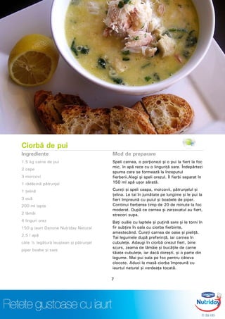 Ciorbă de pui
Ingrediente
1,5 kg carne de pui
2 cepe
3 morcovi
1 rădăcină pătrunjel
1 ţelină
3 ouă
200 ml lapte
2 lămâi
4 linguri orez
150 g iaurt Danone Nutriday Natural
2,5 l apă
câte ½ legătură leuştean şi pătrunjel
piper boabe şi sare
Mod de preparare
Speli carnea, o porţionezi şi o pui la fiert la foc
mic, în apă rece cu o linguriţă sare. Îndepărtezi
spuma care se formează la începutul
fierberii.Alegi şi speli orezul. Îl fierbi separat în
150 ml apă uşor sărată.
Cureţi şi speli ceapa, morcovii, pătrunjelul şi
ţelina. Le tai în jumătate pe lungime şi le pui la
fiert împreună cu puiul şi boabele de piper.
Continui fierberea timp de 20 de minute la foc
moderat. După ce carnea şi zarzavatul au fiert,
strecori supa.
Baţi ouăle cu laptele şi puţină sare şi le torni în
fir subţire în oala cu ciorba fierbinte,
amestecând. Cureţi carnea de oase şi pieliţă.
Tai legumele după preferinţă, iar carnea în
cubuleţe. Adaugi în ciorbă orezul fiert, bine
scurs, zeama de lămâie şi bucăţile de carne
tăiate cubuleţe, iar dacă doreşti, şi o parte din
legume. Mai pui oala pe foc pentru câteva
clocote. Aduci la masă ciorba împreună cu
iaurtul natural şi verdeaţa tocată.
7
 