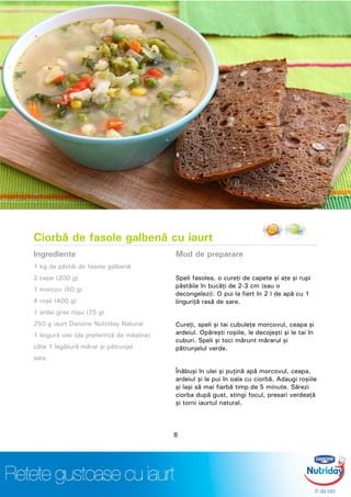 Ciorbă de fasole galbenă cu iaurt
Ingrediente
1 kg de păstăi de fasole galbenă
2 cepe (200 g)
1 morcov (50 g)
4 roşii (400 g)
1 ardei gras roşu (75 g)
250 g iaurt Danone Nutriday Natural
1 lingură ulei (de preferinţă de măsline)
câte 1 legătură mărar şi pătrunjel
sare
Mod de preparare
Speli fasolea, o cureţi de capete şi aţe şi rupi
păstăile în bucăţi de 2-3 cm (sau o
decongelezi). O pui la fiert în 2 l de apă cu 1
linguriţă rasă de sare.
Cureţi, speli şi tai cubuleţe morcovul, ceapa şi
ardeiul. Opăreşti roşiile, le decojeşti şi le tai în
cuburi. Speli şi toci mărunt mărarul şi
pătrunjelul verde.
Înăbuşi în ulei şi puţină apă morcovul, ceapa,
ardeiul şi le pui în oala cu ciorbă. Adaugi roşiile
şi laşi să mai fiarbă timp de 5 minute. Sărezi
ciorba după gust, stingi focul, presari verdeaţă
şi torni iaurtul natural.
8
 