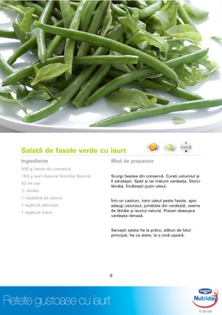 Salată de fasole verde cu iaurt
Ingrediente
500 g fasole din conservă
150 g iaurt Danone Nutriday Natural
50 ml ulei
½ lămâie
1 căpăţână de usturoi
1 legătură pătrunjel
1 legătură mărar
Mod de preparare
Scurgi fasolea din conservă. Cureţi usturoiul şi
îl zdrobeşti. Speli şi tai mărunt verdeaţa. Storci
lămâia. Încălzeşti puţin uleiul.
Într-un castron, torni uleiul peste fasole, apoi
adaugi usturoiul, jumătate din verdeaţă, zeama
de lămâie şi iaurtul natural. Presari deasupra
verdeaţa rămasă.
Serveşti salata fie la prânz, alături de felul
principal, fie ca atare, la o cină uşoară.
9
 