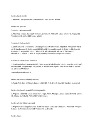 Pentruglandatiroidă
1. Păpădie 2. Pătlăgină3. Dud4. Urzică moartă 5. Pir 6. Păr 7. Aromat
Pentruboli genitale
VariantaI - (glandasexuală)
1. Păpădie 2. Salcie 3. Busuioc4. Chimen5.Cimbrişor6. Păducel 7. Măceş 8. Hamei 9. Muşeţel 10.
Vâsc de măr 11. Volbură12. Fasole - păstăi
VariantaII - (boli genitale)
1. Coada calului 2. Coadaracului 3. Coadaşoricelului 4.Iarbămare 5. Păpădie 6.Pătlagină7. Urzică
vie 8. Urzică moartă 9. Osul iepurelui 10.Căline 11.Potrocea(ţintaură) 12. Briboi 13. Bărdinoc14.
Pătrunjel 15.Muşeţel 16. Trifoi 17. Păducel 18. Măr pădureţ19. Măceşe 20. Tătăneasă21.
Mesteacăn22. Coarne 23. Nuc 24. Stejar(se adaugănumai daca nu prezintădureri)
VariantaIII - dezechilibruhormonal
1. Coada şoricelului2.Coada calului 3.Coada racului 4. Mărul lupului 5.Urzică moartă 6. Urzică vie 7.
Lăcrimioare 8. Măr pădureţ9. Păr pădureţ10. Trifoi cu flori roşii 11. Trifoi cuflori albe 12. Măceşe
13. Căline 14. Mesteacăn
- se mai foloseşteListanr.1
Pentruafecţiuni ale oaselor(rahitism)
1. Nuc 2. Pir3. Corn 4. Măceş 5. Carpen6. Cătină7. Tei 8. Grâu 9. Gutui 10. Urzică vie 11. Aromat
Pentruafecţiuni ale sângelui (întărireasângelui)
1. Angelică2. Cătină3. Coada şoricelului4.Frag 5. Mur 6. Muşeţel 7. Salvie 8.Vâsc de măr 9. Căline
10. Măceşe 11. Grâu 12. Păducel 13. Tei 14. Busuioc
Pentrucolesterol (ateroscleroză)
1. Anghinare 2. Coadaşoricelului 3.Dud4. Mesteacăn5. Muşeţel 6.Păducel 7. Păpădie 8. Pătlăgină
9. Salvie 10. Traista ciobanului 11.Vâsc de măr 12. Diuretic
Pentrudiabet
 