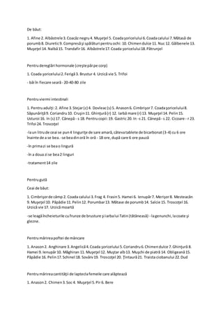 De băut:
1. Afine 2. Albăstrele3.Coacăz negru4. Muşeţel 5. Coadaşoricelului 6.Coadacalului 7.Mătasă de
porumb8. Diuretic9. Compresăşi spălături pentruochi: 10. Chimendulce 11. Nuc 12. Gălbenele 13.
Muşeţel 14. Nalbă15. Trandafir16. Albăstrele17.Coada şoricelului18.Pătrunjel
Pentrudereglări hormonale (creştepărpe corp)
1. Coada şoricelului2.Ferigă3. Brustur 4. Urzică vie 5. Trifoi
- băi în fiecare seară- 20-40-80 zile
Pentruviermi intestinali
1. Pentruadulţi:2. Afine 3.Stejar(c) 4. Dovleac(s) 5. Anason6. Cimbrişor7. Coadaşoricelului8.
Săpunăriţă9. Coriandru10. Cruşin11. Ghinţură(r) 12. Iarbă mare (r) 13. Muşeţel 14. Pelin15.
Usturoi 16. In (s) 17. Cânepă- s 18. Pentrucopii:19. Gastric 20. In -s 21. Cânepă- s 22. Cicoare - r 23.
Trifoi 24. Troscoţel
-laun litrude ceai se pun4 linguriţe de sare amară,câtevatablete de bicarbonat(3-4) cu 6 ore
înainte de a se bea. -se beadinoră în oră - 18 ore,după care 6 ore pauză
-în primazi se beao lingură
-în a doua zi se bea2 linguri
-tratament14 zile
Pentrugută
Ceai de băut:
1. Cimbrişorde câmp 2. Coada calului 3.Frag 4. Frasin5. Hamei 6. Ienupăr7. Merişor8. Mesteacăn
9. Muşeţel 10. Păpădie 11.Pelin12. Porumbar13. Mătase de porumb14. Salcie 15. Troscoţel 16.
Urzică vie 17. Urzică moartă
-se leagăîncheieturile cufrunze de brusture şi iarbalui Tatin(tătăneasă) - lagenunchi,lacoate şi
glezne.
Pentrumărireapoftei de mâncare
1. Anason2. Anghinare 3.Angelică4.Coada şoricelului 5.Coriandru6.Chimendulce 7.Ghinţură 8.
Hamei 9. Ienupăr10. Măghiran 11. Muşeţel 12. Muştar alb13. Muşchi de piatră 14. Obligeană15.
Păpădie 16. Pelin17.Schinel 18. Sovârv19. Troscoţel 20. Ţintaură21. Traista ciobanului 22.Dud
Pentrumărireacantităţii de lapteclafemeile care alăptează
1. Anason2. Chimen3.Soc 4. Muşeţel 5.Pir 6. Bere
 
