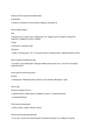 Contra colicilorlacopii (dureri abdominale)
Ceai de băut:
1. Anason2. Coriandru3. Chimendulce 4.Muşeţel 5.Roiniţă6. Tei
Pentruscădereafebrei
Ceai:
1. Muşeţel 2. Pir3. Salcie 4. Soc 5. Tătăneasă6. Tei 7. Rugde mure 8. Trandafir9. Ţintaură10.
Unguraş 11. Pătlagină12. Dud 13. Păpădie
Frecţie:
1. Ghinţură 2. Levănţică3. Oţet
Comprese:
1. Lapte 2. Ţuică de prune - 52 ° 3. Frunzăde brustur4. Sfeclăde zahăr5. Tătăneasă(iarbalui Tatin)
Pentruscoaterealichidului dincorp
1. Ienupăr2. Isop3. Mesteacăn4. Muşeţel 5.Mătase de porumb6. Soc 7. Tei 8. Pir9. Roiniţă10.
Coada şoricelului
Pentruoprireatumorilorde cancer
De băut:
1. Rostopască 2. Tătăneasă(iarbalui Tatin) 3. Urzică moartă 4. Mesteacăn - coajă
Pentrunegi
Se pune pe neg de 6 ori pe zi:
1. Laptele câinelui 2.Mărul lupului 3.Păpădie 4. Cicoare - cu laptele dinplante
- se unge până dispare
Pentruoprireatranspiraţiei
1. Salvie 2. Stejar- coajă 3. Salcâm4. Ştevie
Pentrua aveatranspiraţie (pornirea)
1. Tei 2. Soc 3. Urzică vie 4. Urzică moartă 5. Cimbrişorde câmp 6. Pir cu rădăcină7. Iasomie
 