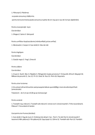 1. Pătrunjel 2.Păstârnac
-se poate consumaşi rădăcinile.
-pentrutensiunemicăse poate consumaunpahar de vin roşupe zi sau de 3 ori pe săptămână.
Pentruinconştienţă- leşin
Ceai de băut:
1. Ologea2. Salvie 3. Sânişoară
Pentruumflături dupăaccidente (mânăumflată,piciorumflat)
1. Mesteacăn 2. Carpen3. Scai vânăt 4. Vâsc de măr
Pentruîngrăşare
Ceai de băut:
1. Coacăz negru2. Frag 3. Zmeură
Pentruslăbire
Ceai de băut:
1. Cruşin2. Dud3. Mur 4. Păpădie 5. Pătlagină6.Coada şoricelului7.Ţintaură8. Afine 9. Muşeţel 10.
Mătase de porumb11. Soc 12. Pir13. Ovăz 14. Nuc15. Pelin16. Depurativ
Pentruulcerlastomac
1 litrualcool rafinat10 ouă de casă proaspete bătute spumă200gr miere de albinăpolifloră
(amestecate)
Tratament:- de 3 ori pe zi 0,50 gr pe stomacul gol
Pentrusciatică
1. Trandafirroşu mărunt 2. Trandafiralb mărunt3. Urzică vie 4. Urzică moartă 5. Trifoi nesemănat6.
Păducel 7. Porumbele 8.Salcâm
Ceai pentrutenfrumos(de băut)
1. Scai vânăt 2. Rug de mure 3. Cimbrişorde câmp4. Soc - flori 5. Tei alb-flori 6.Urzicămoartă 7.
Iasomie 8.Măr pădureţ9. Păr pădureţ10. Caşul popii 11. Căline 12. Trandafiralb-flori 13.Trandafir
 