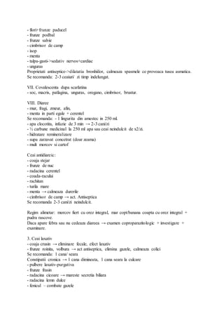 - flori+frunze paducel
- frunze podbal
- frunze salvie
- cimbrisor de camp
- isop
- menta
- talpa-gasti->sedativ nervos+cardiac
- unguras
Proprietati antiseptice->dilatatia bronhiilor, calmeaza spasmele ce provoaca tusea asmatica.
Se recomanda: 2-3 ceaiuri/ zi timp indelungat.
VII. Covalescenta dupa scarlatina
- soc, macris, patlagina, unguras, oregano, cimbrisor, brustur.
VIII. Diaree
- mur, fragi, zmeur, afin,
- menta in parti egale + cerentel
Se recomanda: - 1 lingurita din amestec in 250 ml.
- apa clocotita, infuzie de 3 min → 2-3 cani/zi
- ½ carbune medicinal la 250 ml apa sau ceai neindulcit de x2/zi.
- hidratare remineralizare
- supa zarzavat concetrat (doar zeama)
- mult morcov si cartof
Ceai antidiareic:
- coaja stejar
- frunze de nuc
- radacina cerentel
- coada-racului
- rachitan
- turila mare
- menta → calmeaza durerile
- cimbrisor de camp → act. Antiseptica
Se recomanda 2-3 cani/zi neindulcit.
Regim alimetar: morcov fiert cu orez integral, mar copt/banana coapta cu orez integral +
pudra rascove.
Daca apare febra sau nu cedeaza diareea → examen coproparazitologic + investigare +
examinare.
3. Ceai laxativ
- coaja crusin → eliminare fecale, efect laxativ
- frunze roinita, volbura → act antiseptica, elimina gazele, calmeaza colici
Se recomanda: 1 cana/ seara
Constipatii cronica → 1 cana dimineata, 1 cana seara la culcare
- pulbere laxativ-purgativa
- frunze frasin
- radacina cicoare → mareste secretia biliara
- radacina lemn dulce
- fenicul – combate gazele
 