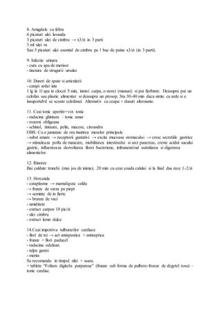 8. Amigdale cu febra
6 picaturi ulei lavanda
3 picaturi ulei de cimbru → x3/zi in 3 parti
3 ml ulei m
Sau 5 picaturi ulei esential de cimbru pe 1 buc de paine x3/zi (in 3 parti).
9. Infectie urinara
- cura cu apa de merisor
- tinctura de strugurii ursului
10. Dureri de spate si articulatii
- catapi ardei iute
1 lg la 1l apa in clocot 5 min, inmoi carpa, o storci (manusi) si pui fierbinte. Deasupra pui un
celofan sau plastic alimentar si deasupra un prosop. Sta 30-40 min daca simte ca arde si e
insuportabil se scoate celofanul. Alternativ cu ceapa + dusuri alternante.
11. Ceai tonic aperitiv=vin tonic
- radacina ghintura – tonic amar
- rozomi obligeana
- schinul, tintaura, pelin, macese, ciroandru
OBS: Cu o jumatate de ora inaintea meselor principale
- subst amare → receptorii gustativi → excita mucoasa stomacului → cresc secretiile gastrice
→ stimuleaza pofta de mancare, mobilitatea intestinului si sect pancreas, creste acidul sucului
gastric, influenteaza dezvoltarea florei bacteriene, imbunatatind asimilarea si digerarea
alimentelor.
12. Rinoree
Bai caldute trunchi (mai jos de inima), 20 min cu ceai coada calului si la final dus rece 1-2/zi
13. Horcaiala
- cataplasme → mamaliguta calda
→ frunze de varza pe piept
→ seminte de in fierte
→ branza de vaci
- umiditate
- extract carpen 10 pic/zi
- ulei cimbru
- extract lemn dulce
14.Ceai impotriva tulburarilor cardiace
- flori de tei → act antispastica + antiseptica
- frunze + flori paducel
- radacina odolean
- talpa gastei
- menta
Se recomanda: in timpul zilei + seara.
+ tablete “Folium digitalis purpureae” (frunze sub forma de pulbere-frunze de degetel rosu) –
tonic cardiac.
 