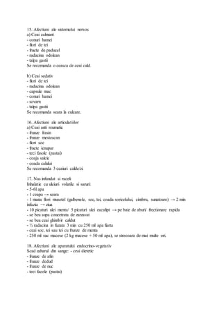 15. Afectiuni ale sistemului nervos
a) Ceai calmant
- conuri hamei
- flori de tei
- fructe de paducel
- radacina odolean
- talpa gastii
Se recomanda o ceasca de ceai cald.
b) Ceai sedativ
- flori de tei
- radacina odolean
- capsule mac
- conuri hamei
- sovarn
- talpa gastii
Se recomanda seara la culcare.
16. Afectiuni ale articulatiilor
a) Ceai anti reumatic
- frunze frasin
- frunze mesteacan
- flori soc
- fructe ienupar
- teci fasole (pastai)
- coaja salcie
- coada calului
Se recomanda 3 ceaiuri calde/zi.
17. Nas infundat si raceli
Inhalatie cu uleiuri volatile si saruri:
- 5-6l apa
- 1 ceapa → seara
- 1 mana flori musetel (galbenele, soc, tei, coada soricelului, cimbru, sunatoare) → 2 min
infuzia → ziua
- 10 picaturi ulei menta/ 5 picaturi ulei eucalipt → pe baie de aburi/ frectionare rapida
- se bea supa concetrata de zarzavat
- se bea ceai ghimbir caldut
- ½ radacina in fuzata 3 min cu 250 ml apa fiarta
- ceai soc, tei sau tei cu frunze de menta
- 250 ml suc macese (2 kg macese + 50 ml apa), se strecoara de mai multe ori.
18. Afectiuni ale aparatului endocrino-vegetativ
Scad zaharul din sange: - ceai dietetic
- frunze de afin
- frunze dedud
- frunze de nuc
- teci facole (pastai)
 