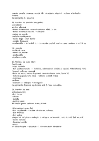 - menta, papadia → maresc secretia bilei → activarea digestiei + reglarea schimburilor
nutritive.
Se recomanda 2-3 ceaiuri/zi.
19. Afectiuni ale aparatului uro-genital
Ceai diuretic:
a) - flori albastrele
- frunze de mesteacan → creste cantitatea urinei/ 24 ore
- frunze de merisor-arbutina → antiseptic
- matase de porumb
- radacina osul-iepurelui
- rizomi de pir – efect diuretic
- seminte de macese
- coada calului – ulei volatil + …. → exercita epiteliul renal → creste cantitatea urinei/24 ore
b) – zamasita
- codite de cirese
- matase de porumb
- coada calului
- coada soricelului
20. Afectiuni ale cailor biliare
Ceai hepatic:
- coaja de crusin
- flori coada soricelului → bactericid, antinflamator, stimuleaza sectorul VB (vertebre) + SG
(sangvin), calmeaza spasmele
- fructe de maces, matase de porumb → creste diureza, activ. Sectia VB
- radacina papadie, turita mare → elimina secretiile biliare
- rostopasca
- volbura
- sunatoare → antiseptic + decongestiv.
Se recomanda dimineata pe stomacul gol, 2-3 cani ceai cald/zi.
21. Afectiuni ale pielii
a) Ceai depurativ:
- flori de soc
- cicoare
- papadie
- trei frati patati
Se folosete pentru obezitate, acnee, eczeme.
b) Aromatizant pentru bai:
- flori de galbenele → actiune cicatrizanta, calmanta
- flori levantica
- flori sulfina
- muguri de pin/ plop → antiseptic + astringent → hemoroizi, rani, ulceratii, boli ale pielii
- rizomi stanjenel
- busuiocul cerbilor
- sovirv
Au efect antiseptic + bactericid → scadearea florei microbiene
 