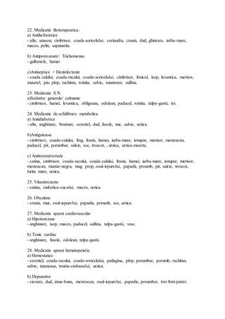 22. Medicatie fitoterapeutica:
a) Antihelmintice
- afin, anason, cimbrisor, coada soricelului, coriandru, crusin, dud, ghintura, iarba-mare,
maces, pelin, sapunarita.
b) Antiprotozoare/ Trichomonas
- galbenele, hamei
c)Antiseptice + Dezinfectante
- coada calului, coada-racului, coada-soricelului, cimbrisor, fenicul, isop, levantica, merisor,
musetel, pin, plop, rachitan, roinita, salvie, sunatoare, sulfina.
23. Medicatie S.N.
a)Sedative generale/ calmante
- cimbrisor, hamei, levantica, obligeana, odolean, paducel, roinita, talpa-gastii, tei.
24. Medicatie de echilibrare metabolica
a) Antidiabetice
- afin, anghinare, brusture, cerentel, dud, fasole, nuc, salvie, urzica.
b)Antigutoase
- cimbrisor, coada-calului, frag, frasin, hamei, iarba-mare, ienupar, merisor, mesteacan,
paducel, pir, porumbar, salcie, soc, troscot, , urzica, urzica-moarta.
c) Antireumatismale
- catina, cimbrisor, coada-racului, coada-calului, frasin, hamei, iarba-mare, ienupar, merisor,
mesteacan, mustar-negru, mug. prop, osul-iepurelui, papadii, proumb, pir, salcie, troscot,
turita mare, urzica.
25. Vitaminizante
- catina, ciubotica-cucului, maces, urzica.
26. Obezitate
- crusin, mur, osul-iepurelui, papadie, porumb, soc, urzica.
27. Medicatie aparat cardiovascular
a) Hipotensiune
- anghinare, isop, maces, paducel, sulfina, talpa-gastii, vasc.
b) Tonic cardiac
- anghinare, fasole, odolean, talpa-gastii.
28. Medicatie aparat hematopoietic
a) Hemostatice
- cerentel, coada-racului, coada-soricelului, patlagina, plop, porumbar, porumb, rachitan,
salvie, tataneasa, traista-ciobanului, urzica.
b) Depurative
- cicoare, dud, izma-buna, mesteacan, osul-iepurelui, papadie, porumbar, trei-frati-patati.
 