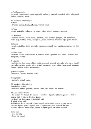 e) Antidismenoreice
- cerentel, coada-racului, coada-soricelului, galbenele, musetel, porumboi, salvie, talpa-gastii,
traista-ciobanului, urzica.
32. Medicatie dermatologica
a) Acnee
- brusture, cicoare, fasole, galbenele, trei-frati-patati.
b) Arsuri
- coada soricelului, galbenele, in, musetel, plop, schinel, sunatoare, tataneasa.
c) Cicatrizante
- ciubotica-cucului, coada-racului, galbenele, isop, levantica, patlagina, pin, plamanarica,
nalba, plop, rachitan, roinita, rostopasca, , salcie, sunatoare, tataneasa, talpa-gastei, troscot.
d) Eczeme
- coada-soricelului, fasole, galbenele, mesteacan, musetel, nuc, papadie, sapunarita, trei-frati-
patati.
e) Furunculoze
- brusture, cicoare, coada-calului, in, musetel, nalba, sapunarita, soc, sulfina, tataneasa, trei-
frati-patati, volbura.
f) Ulceratii
- ciubotica-cucului, coada-calului, coada-soricelului, cerentel, galbenele, iarba-mare, musetel,
nuc, nalba, rachitan, roinita, salvie, schinel, sapunarita, stejar, sulfina, talpa-gastei, tataneasa,
tintaura, unguras, urzica, urzica-moarta.
g) Tonice capilare
- mesteacan, musetel, brusture, urzica.
h) Degeraturi
- galbenele, schinel, stejar.
33. Medicatie Oftalmologica
Dezinfectare oculare
- albastrele, fenicul, galbenele, musetel, nalba, nuc, sulfina, tei, trandafir.
34. Ceai contra balonarii
- 1/3 chimen, 1/3 fenicul, 1/3 anason → amestec: 1 lingurita (250 ml) apa care se fierb in
clocote mici 10 min, nu direct pe flacara.
- se lasa 5 min dupa masa, cu inghitituri mici.
1. Meniu vegan zilnic
a) dimineata: fructe + cereale + lapte integral; nuci/seminte + miere + fructe uscate
b) pranz: legume gatite + legume gatite + leguminoase gatite + cereale integrale
c) seara: cereale + fructe coapte, cereale si legume gatite sub forma de crème.
Lapte orez:
- orez fiert 3kg
- 1 mar mic curatat
 