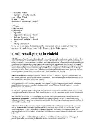 - 5 buc alune padure
- 1 kg miere + 1 vanilie naturala
- apa calduta 250 ml
blender 1-2 max
crema=lantul slabiciunilor “floricel”
1. Vegeta
- 6 kg gogosari
- 4 kg morcovi
- 2 kg ceapa
- 1 kg pastarnac (radacine + frunze)
- 1 kg telina (radacine + frunze)
- 1 kg patrunjel (radacine + frunze)
- 1l ulei
- 1.350 kg sare neiodata
Se rad sau se taie marut toate zarzavaturile, se amesteca sarea si se lasa 1,5-2zile + se
amesteca. Se pun la borcan + sare + ulei deasupra. Se tine la loc racoros.
alculi renali-piatra la rinichi
Calculii („pietrele”)sunt formaţiunidure,adesea de consistenţă pietroasă,formate din uraţi,oxalaţi, fosfaţisau săruri
de calciu localizaţi la nivelul rinichilor sau în vezica urinară. Colica renalăacută produce o durere agonizantă şise
datorează faptuluică o piatră cristalizată încearcă să treacă prin canalulsubţire alorganismului(ureter)care transportă
urina dinspre rinichispre vezica urinară.Aceasta este probabiluna din cele mai grave dureripe care le au oamenii.
Durerea apare în regiunea lombară,cu iradieri în jos,spre organele genitale sau coapsă,prezentândgreţuri,vărsături,
uneorihematurie (sânge în urină),transpiraţie,paloare.Obstacolulscurgeriiurinei poate produce stenoză deasupra
calcululuicare poate să dea o infecţie gravă rinichiului(pielonefrite,pionefroze).Uneorilitiaza renală este bilaterală
şi atuncigravitatea este maimare. Litiaza urinară este o boală care recidivează frecvent.
⇒ Felul alimentaţiei are un rol predominant în formarea calculilor. O alimentaţie bogată în came va acidifica prea
mult urina şiva favoriza precipitarea fosfaţilorşia carbonarilor.O alimentaţie bogată în glucide rafinate (dulciurisau
alimente oxalifore) va favoriza precipitaţiile oxalaţilor.
⇒ S-a demonstrat ca:„92% din pietrele la rinichi sunt compuse din calciu sau compuşiaicalciului.Şi aproape tot
calciul din alimentaţia dumneavoastră provine din produsele lactate.” Eliminaţi deci,măcar pentru o perioadă,
produsele lactate din alimentaţie.
⇒Unele tipuri de pietre la rinichi sunt legatede infecţiile urinare,darmajoritatea calculilor sunt din calciu şioxalaţi.
Aceste pietre din oxalaţide calciu sunt relativ comune în ţările dezvoltate şirelativ rare în ţările în curs de dezvoltare.
⇒ In urma unorstudiifăcute, s-a descoperit mai mulţi factoride risc pentru formarea de calculi. Consumulde
proteine de origine animală a constituit principalulvinovat.Carnea duce la o creştere a oxalatuluidin urină şi
trebuie evitată.Dietele vegetariene veritabile sunt recomandate.Risculpentrupopulaţie de a avea calculieste legat de
consumulde proteină animală.
⇒ Urolitiaza (formarea de pietre la rinichi) este o problemă întâlnită în toată lumea care este agravată de consumul
mare de produse lactate, de dietele supraconcentrate (ce furnizează multe calorii), darsărace în fibre din ţările
foarte industrializate.Pe baza studiilorepidemiologice şibiochimice,o schimbare către o alimentaţie mai mult
vegetariană,mai puţin concentrată este recomandarea potrivită pentrureducerea risculuipietrelorla rinichi în rândul
populaţiei.
⇒ Trebuie să se aplice o dietă lipsită de grăsimi. Un studiu din 1981 arată în JurnalulBritanic de Urologie,că
procentajulde calorii provenite din grăsimiera mai mare la cei care aveau calculirenali.
 