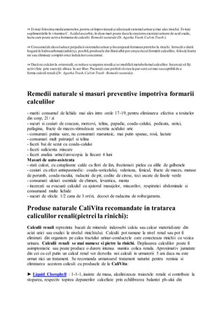 ⇒ Evitaţi folosirea medicamentelor,pentru că împovărează şiafectează sistemulurinarşimai ales rinichii. Evitaţi
suplimentările în vitamina C. Acidulascorbic,în doze mari poate ducela creşterea excreţieiurinare de acid oxalic,
lucru care poate activa formarea de calculi( Remedii naturale-Dr.Agatha Trash,Calvin Trash ).
⇒ Consumulde alcooladuce prejudiciisistemuluiurinarşiîncurajează formarea pietrelorla rinichi. întrucât o dietă
bogată în hidrocarbonaţi(zahăr)şi, posibil,produsele din făină albă pot creşterisculformării calculilor, folosiţifoarte
rar sau eliminaţi complet orice îndulcitorconcentrat.
⇒ Dacă ne culcămla orizontală,se reduce scurgerea renală şise modifică metabolismulcalculilor. Incercaţisă fiţi
activifizic prin exerciţii zilnice în aer liber. Pacienţii care preferă să stea la pat sunt ceimai susceptibilide a
forma calculi renali (Dr. Agatha Trash,Calvin Trash-Remedii naturale).
Remedii naturale si masuri preventive impotriva formarii
calculilor
- mariti consumul de lichide mai ales intre orele 17-19, pentru eliminarea efectiva a toxinelor
din corp, 2l / zi
- sucuri si ceaiuri de coacaze, morcovi, telina, papadie, coada-calului, pedicuta, urzici,
patlagina, fructe de maces-stimuleaza secretia acidului uric
- consumati putina sare, nu consumati maruntaie, mai putin spanac, rosii, lactate
- consumati mult patrunjel si telina
- faceti bai de sezut cu coada-calului
- faceti suficienta miscare
- faceti analiza urinei/uroscopia la fiecare 6 luni
Masuri de auto-asistenta
- stati culcat, cu cataplasme calde cu flori de fan, frectionati pielea cu alifie de galbenele
- ceaiuri cu efect antispasmodic: coada-soricelului, valeriana, fenicul, fructe de maces, matase
de porumb, coada-racului, radacini de pir, codite de cirese, teci uscate de fasole verde
- consumati uleiuri esentiale de chimen, levantica, menta
- incercati sa evacuati calculul cu ajutorul masajelor, miscarilor, respiratiei abdominale si
consumand multe lichide
- sucuri de sfecla: 1/2 cana de 3 ori/zi, decoct de radacina de roiba/garanta.
Produse naturale CaliVita recomandate in tratarea
caliculilor renali(pietrei la rinichi):
Calculii renali reprezinta bucati de minerale indeosebi calciu sau calcar materializate din
acizi urici sau oxalici la nivelul rinichiului. Calculii pot ramane la nivel renal sau pot fi
eliminati din organism pe calea tractului urinar-conductele care conecteaza rinichii cu vezica
urinara. Calculii renali se mai numesc si pietre la rinichi. Deplasarea calculilor poate fi
asimptomatic sau poate produce o durere intensa numita colica renala. Aproximativ jumatate
din cei cu cel putin un calcul renal vor dezvolta noi calculi in urmatorii 5 ani daca nu este
urmat nici un tratament. Se recomanda urmatoarul tratament naturist pentru remisia si
eliminarea acestora caliculi cu produsele de la CaliVita:
► Liquid Clorophyll : 1-1-1, inainte de masa, alcalinizeaza traiectele renale si contribuie la
stoparea, respectiv topirea depunerilor calcefiate prin echilibrarea balantei ph-ului din
 