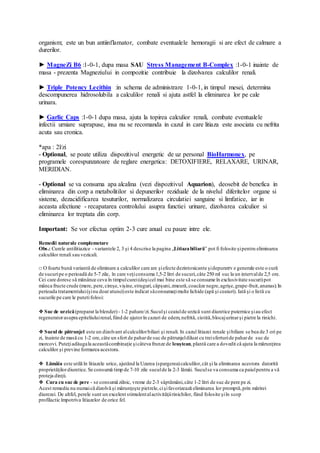 organism; este un bun antiinflamator, combate eventualele hemoragii si are efect de calmare a
durerilor.
► MagneZi B6 :1-0-1, dupa masa SAU Stress Management B-Complex :1-0-1 inainte de
masa - prezenta Magneziului in compozitie contribuie la dizolvarea calculilor renali.
► Triple Potency Lecithin :in schema de administrare 1-0-1, in timpul mesei, determina
descompunerea hidrosolubila a calculilor renali si ajuta astfel la eliminarea lor pe cale
urinara.
► Garlic Caps :1-0-1 dupa masa, ajuta la topirea calculior renali, combate eventualele
infectii urniare suprapuse, insa nu se recomanda in cazul in care litiaza este asociata cu nefrita
acuta sau cronica.
*apa : 2l/zi
- Optional, se poate utiliza dispozitivul energetic de uz personal BioHarmonex, pe
programele corespunzatoare de reglare energetica: DETOXIFIERE, RELAXARE, URINAR,
MERIDIAN.
- Optional se va consuma apa alcalina (vezi dispozitivul Aquarion), deosebit de benefica in
eliminarea din corp a metabolitilor si depunerilor reziduale de la nivelul diferitelor organe si
sisteme, dezacidificarea tesuturilor, normalizarea circulatiei sanguine si limfatice, iar in
aceasta afectiune - recapatarea controlului asupra functiei urinare, dizolvarea calculior si
eliminarea lor treptata din corp.
Important: Se vor efectua optim 2-3 cure anual cu pauze intre ele.
Remedii naturale complemetare
Obs.: Curele antilitiazice - variantele 2, 3 şi 4 descrise la pagina „Litiazabiliară” pot fi folosite şipentru eliminarea
calculilor renali sau vezicali.
□ O foarte bună variantă de eliminare a calculilor care are şiefecte dezintoxicante şidepuratrv e generale este o cură
de sucuripe o perioadă de 5-7 zile, în care veţiconsuma 1,5-2 litri de sucuri,câte 250 ml suc la un intervalde 2,5 ore.
Cei care doresc să mănânce ceva în timpulcurei(deşicel mai bine este să se consume în exclusivitate sucuri)pot
mânca fructe crude (mere, pere,cireşe,vişine,struguri, căpşuni,zmeură,coacăze negre,agrişe,grape-fruit,ananas).In
perioada tratamentului(şinu doar atunci)este indicat săconsumaţimulte lichide (apă şi ceaiuri). Iată şi o listă cu
sucurile pe care le putetifolosi:
❖ Suc de urzică(preparat la blender)- 1-2 pahare/zi.Suculşi ceaiulde urzică sunt diuretice puternice şiau efect
regeneratorasupra epiteliuluirenal,fiind de ajutorîn cazuri de edem,nefrită, cistită,blocajurinarşi pietre la rinichi.
❖ Sucul de pătrunjel este un dizolvant alcalculilorbiliari şi renali. In cazul litiazei renale şibiliare se bea de 3 ori pe
zi, înainte de masă cu 1-2 ore,câte un sfert de paharde suc de pătrunjeldiluat cu treisferturide paharde suc de
morcovi. Puteţiadăugala aceastăcombinaţie şicâteva frunze de leuştean,plantă care a dovedit că ajuta la mărunţirea
calculilor şi previne formarea acestora.
❖ Lămâia este utilă în litiazele urice, ajutând la Uzarea (spargerea)calculilor,cât şi la eliminarea acestora datorită
proprietăţilordiuretice.Se consumă timp de 7-10 zile suculde la 2-3 lămâi. Suculse va consuma ca paiulpentru a vă
proteja dinţii.
❖ Cura cu suc de pere - se consumă zilnic, vreme de 2-3 săptămâni,câte 1-2 litri de suc de pere pe zi.
Acest remediu nu numaică dizolvă şi mărunţeşte pietrele,cişifavorizează eliminarea lor promptă,prin mărirei
diurezei. De altfel, perele sunt un excelent stimulentalactivităţiirinichilor, fiind folosite şiîn scop
profilactic împotriva litiazelor de orice fel.
 