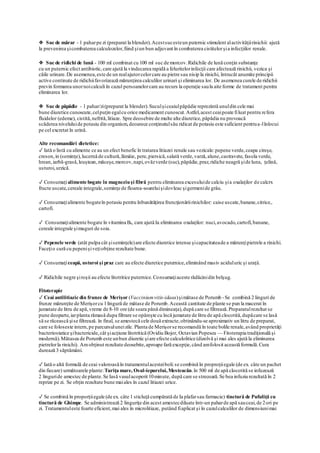 ❖ Suc de mărar - 1 paharpe zi (preparat la blender).Acestsucesteun puternic stimulent alactivităţiirinichii: ajută
la prevenirea şicombaterea calculozelor,fiind şiun bun adjuvant în combaterea cistitelorşia infecţiilor renale.
❖ Suc de ridichi de lună - 100 ml combinat cu 100 ml suc de morcov.Ridichile de lună conţin substanţe
cu un puternic efect antibiotic,care ajută la vindecarea rapidă a feluritelorinfecţii care afectează rinichii, vezica şi
căile urinare.De asemenea,este de un realajutorcelorcare au pietre sau nisip la rinichi, întrucât anumite principii
active continute de ridichiifavorizează mărunţirea calculilor urinari şi eliminarea lor. De asemenea curele de ridichii
previn formarea unornoicalculi în cazul persoanelorcare au recurs la operaţie saula aite forme de tratament pentru
eliminarea lor.
❖ Suc de păpădie - 1 pahar/zi(preparat la blender).Suculşiceaiulpăpădie reprezintă unuldin cele mai
bune diuretice cunoscute,celpuţin egalcu orice medicament cunoscut.Astfel,acest ceaipoate filuat pentru refera
fluidelor (edeme), cistită,nefrită,litiaze. Spre deosebire de multe alte diuretice,păpădia nu provoacă
scăderea niveluluide potasiu din organism,deoarece conţinutulsău ridicat de potasiu este suficient pentrua-lînlocui
pe cel excretat în urină.
Alte recomandări dietetice:
✓ Iată o listă cu alimente ce au un efect benefic în tratarea litiazei renale sau vezicale:pepene verde,ceapa cireşe,
creson,in (seminţe),lucernă de cultură,lămâie, pere,piersică,salată verde,varză,alune,castravete, fasola verde,
hrean,iarbă-grasă,leuştean,măceşe,morcov,napi,ovăzverde (suc),păpădie,praz,ridiche neagră şide luna, ţelină,
usturoi,urzică.
✓ Consumaţialimente bogate în magneziuşi fibră pentru eliminarea excesuluide calciu şia oxalaţilor de calcrx
fructe uscate,cereale integrale,seminţe de floarea-soareluişidovleac şigermenide grâu.
✓ Consumaţialimente bogateîn potasiu pentru înbunătăţirea fruncţionăriirinichilor: caise uscate,banane,citrice,.
cartofi.
✓ Consumaţialimente bogate în vitamina B6, care ajută Ia eliminarea oxalaţilor: nuci,avocado,cartofi,banane,
cereale integrale şimuguri de soia.
✓ Pepenele verde (atât pulpa cât şiseminţele)are efecte diuretice intense şicapacitateade a mărunţipietrele a rinichi.
Faceţio cură cu pepenişiveţiobţine rezultate bune.
✓ Consumaţiceapă, usturoi şi praz care au efecte diuretice puternice,eliminând masiv aciduluric şi uraţii.
✓ Ridichile negre şiroşii au efecte litotritice puternice.Consumaţiaceste rădăcinidin belşug.
Fitoterapie
✓ Ceai antilitiazic din frunze de Merişor (Vacciniumvitis-idaea)şimătase de Porumb -Se combină 2 linguri de
frunze mărunţite de Merişorcu 1lingură de mătase de Porumb.Această cantitate de plante se pun la macerat în
jumatate de litru de apă,vreme de 8-10 ore (de seara până dimineaţa),după care se filtrează.Preparatulrezultat se
pune deoparte,iarplanta rămasă dupa filtrare se opăreşte cu încă jumatate de litru de apă clocotită,dupăcare se lasă
să se răcească şise filtrează. în final, se amestecă cele două extracte,obtinându-se aproximativ un litru de preparat,
care se foloseste intern,pe parcursuluneizile. Planta de Merişorse recomandă în toate bolile renale,având proprietăţi
bacteriostatice şibactericide,cât şiacţiune litotritică (Ovidiu Bojor, Octavian Popescu — Fitoterapia tradiţională şi
modernă).Mătasea de Porumb este unbun diuretic şiare efecte calculolitice (dizolvă şi mai ales ajută la eliminarea
pietrelorla rinichi). Amobţinut rezultate deosebite,aproape fară excepţie,când amfolosit această formulă.Cura
durează 3 săptămâni.
✓ Iată o altă formulă de ceai valoroasăîn tratamentulacesteiboli:se combină în proproţiiegale (de ex. câte un pachet
din fiecare) următoarele plante:Turiţa mare, Osul-iepurelui,Mesteacăn.în 500 ml de apă clocotită se infuzează
2 linguride amestec de plante.Se Iasă vasulacoperit 10minute, după care se strecoară.Se bea infuzia rezultată în 2
reprize pe zi. Se obţin rezultate bune maiales în cazul litiazei urice.
✓ Se combină în proporţiiegale (de ex. câte 1 sticluţă cumpărată de Ia plafarsau farmacie) tinctură de Pufuliţă cu
tinctură de Ghimpe. Se administrează 2 linguriţe din acest amestecdiluate într-un paharde apă sauceai,de 2ori pe
zi. Tratamentuleste foarte eficient,mai ales în microlitiaze, putând fiaplicat şi în cazulcalculilor de dimensiunimai
 