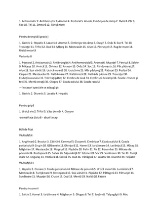 1. Antiasmatic2. Antibronşitic3.Aromat4. Pectoral 5. Alun6. Cimbrişorde câmp7. Ovăz8. Păr 9.
Soc 10. Tei 11. Zmeură12. Turiţămare
Pentrubronşită(igrasie)
1. Gastric 2. Hepatic3. Laxativ4. Aromat5. Cimbrişorde câmp 6. Cruşin7. Ovăz 8. Soc 9. Tei 10.
Troscoţel 11. Trifoi 12. Dud 13. Măceş 14. Mesteacăn15. Alun16. Pătrunjel 17. Rugde mure 18.
Urzică moartă
VariantaIII
1. Pectoral 2. Antiasmatic3. Antibronşitic4.Antihemoroidal5.Aromat6. Muşeţel 7.Fenicul 8. Salvie
9. Măceşe 10. Arnică11. Chimen12. Anason13. Ovăz 14. Soc 15. Păr domestic16. Păr pădureţ17.
Alun18. Scai vânăt 19. Urzică moartă 20. Urzică vie 21. Măr pădureţ22. Păducel 23. Podbal 24.
Carpen25. Mesteacăn26. Nalbămare 27. Nalbămică 28. Nalbăde pădure 29. Troscoţel 30.
Ciuboţicacucului 31. Trei fraţi pătaţi 32. Cimbrude casă 33. Cimbrişorde câmp34. Fasole - frunze şi
teci 35. Mentă creaţă 36. Ologea37. Coada calului 38. Coadaracului
— în cazuri speciale se adaugăşi:
1. Gastric 2. Diuretic3. Laxativ4. Hepatic
Pentrugripă
1. Urzică vie 2. Trifoi 3. Vâscde măr 4. Cicoare
-se mai face Lista6 - aburi la cap
Boli de ficat
VARIANTA I
1. Anghinară2. Brustur 3. Cătină 4. Cerenţel 5.Cicoare 6. Cimbrişor7.Coada calului 8. Coada
şoricelului9.Cruşin10. Gălbenele 11.Ghinţură12. Hamei 13. Iarbă mare 14. Levănţică15. Măceş 16.
Măghiran 17. Mesteacăn18. Muşeţel 19. Păpădie 20. Pelin21.Pir 22. Porumbar 23. Mătase de
porumb24. Rostopască25. Salvie 26. Săpunăriţă27. Schinel 28. Soc 29. Sunătoare 30. Tei 31. Turiţă
mare 32. Unguraş 33. Volbură34. Cătină 35. Dud36. Pătlăgină37. Laxativ38. Diuretic39. Hepatic
VARIANTA II
1. Hepatic2. Cicoare 3. Coada şoricelului4.Mătase de porumb5. Urzică moartă6. Lumânărică7.
Mesteacăn8. Turiţămare 9. Rostopască10. Scai vânăt11. Păpădie 12. Pătlagină13. Pătrunjel 14.
Sunătoare 15. Muşeţel 16. Cruşin17. Dud 18. Mentă 19. Nalbă20. Fasole
Pentruinsomnii
1. Salcie 2. Hamei 3. Iarbămare 4. Măgheran 5. Ologea6.Tei 7. Sovârv8. Talpagâştii 9. Mac
 