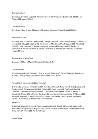 Contra alcoolului
1. Laxativ2. Diuretic3. Hepatic4. Albăstrele 5.Soc6. Tei 7. Cicoare 8. Sunătoare 9. Păpădie 10.
Pătrunjel 11.Muşeţel (30 zile)
Contra fumatului
1. Pedicuţă2. Dud 3. Soc 4. Pătlăgină5.Mesteacăn 6. Păducel 7. Gutui 8. Nalbă(30 zile)
Pentruboli de fiere
1. Ceai de băut:2. Angelică3.Anghinare 4.Cerenţel 5.Cruşin6. Lemn galben7. Ghinţură8. Mentă 9.
Levănţică10. Măceş 11. Măghiran12. Mesteacăn13. Muşeţel 14. Muşchi de piatră 15. Păpădie 16.
Pelin17. Pir18. Porumbar19. Mătase de porumb20. Roiniţă21. Rostopască22. Salcâm 23.
Săpunăriţă24. Soc 25. Sunătoare 26. Tei 27. Turiţă mare 28. Unguraş 29. Laxativ30. Diuretic31.
Hepatic32. Bere
Măreşte secreţiabilei (fierei)
1. Anason2. Măceş 3. Muşeţel 4. Păpădie 5.Salcâm 6. Tei
Contra anemiei
1. Cimbrişorde câmp 2. Coriandru3. Coacăz negru4. Gălbenele5.Gutui 6. Măceşe 7. Rugde mure
8. Zmeură 9. Muşeţel 10. Troscoţel 11. Urzică vie 12. Urzică moartă
Pentruboli de stomacCeai de băut: VariantaI
1. Ţintaură 2. Urzică vie 3. Urzică moartă 4. Cerenţel 5.Cicoare 6. Turiţă mare 7. Ciuboţicacucului 8.
Coada calului 9.Obligeană10. Nalbă11. Pătlagină12. Coada racului 13. Coada şoricelului 14.
Coriandru15. Chimendulce 16.Gălbenele 17.Porumbar18. Roiniţă19. Salcâm20. Mentă 21.
Muşeţel 22. Ghinţură23. Schinel 24. Sunătoare 25. Lemndulce 26. Limbamielului 27.Tătăneasă28.
Măceş 29. Măghiran 30. Muşchi de piatră31. Tei 32. Troscoţel 33. Zmeură 34. Măr pădureţ35.
Gastric 1 36. Gastric 2 37. Anticolic38. Antihemoroidal
VariantaII
1. Gastric 2. Busuioc3. Chimen4. Coadaşoricelului5.Dud 6. Gutui 7. Gălbenele 8.Nalbămică9.
Nalbămare 10. Păpădie 11. Pătlagină12. Pir 13. Scai vânăt 14. Sunătoare 15. Traista ciobanului 16.
Turiţă mare 17. Ţintaură18. Păr 19. Pătrunjel
HIPOACIDISM
 